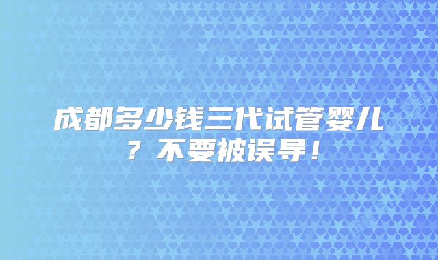 成都多少钱三代试管婴儿？不要被误导！