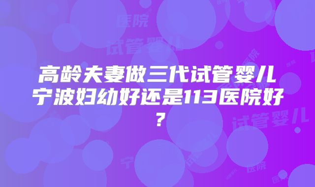 高龄夫妻做三代试管婴儿宁波妇幼好还是113医院好?
