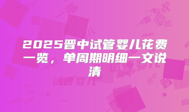 2025晋中试管婴儿花费一览，单周期明细一文说清