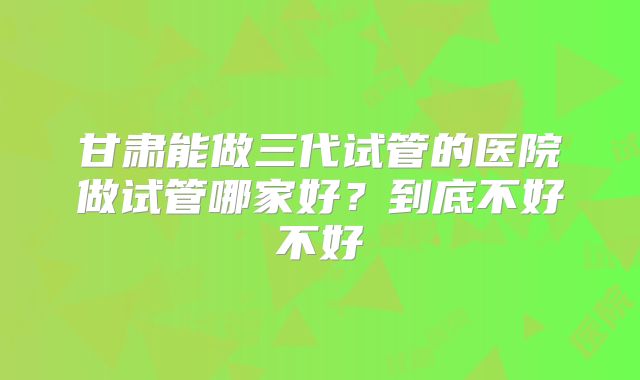 甘肃能做三代试管的医院做试管哪家好？到底不好不好