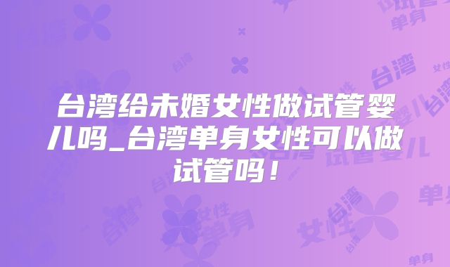 台湾给未婚女性做试管婴儿吗_台湾单身女性可以做试管吗!