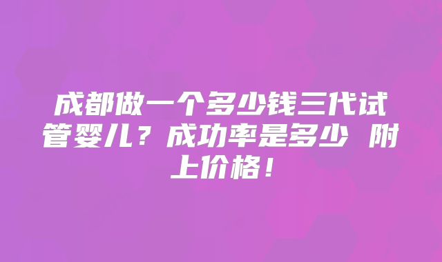 成都做一个多少钱三代试管婴儿?成功率是多少 附上价格!