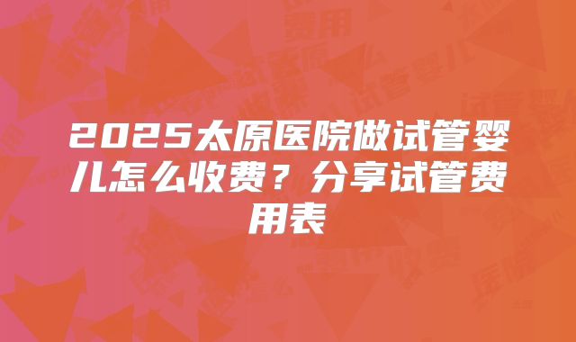 2025太原医院做试管婴儿怎么收费？分享试管费用表