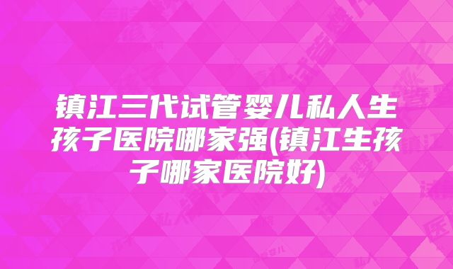 镇江三代试管婴儿私人生孩子医院哪家强(镇江生孩子哪家医院好)