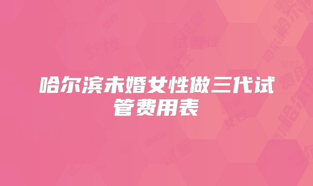 哈尔滨未婚女性做三代试管费用表