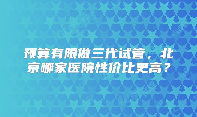 预算有限做三代试管，北京哪家医院性价比更高？