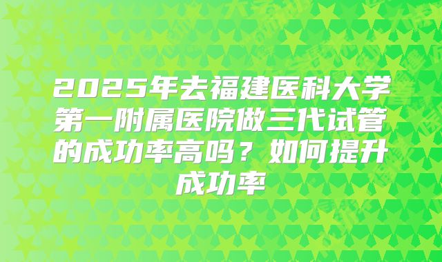 2025年去福建医科大学第一附属医院做三代试管的成功率高吗?如何提升成功率