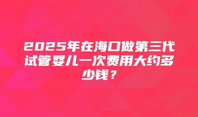 2025年在海口做第三代试管婴儿一次费用大约多少钱？