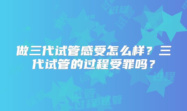 做三代试管感受怎么样？三代试管的过程受罪吗？