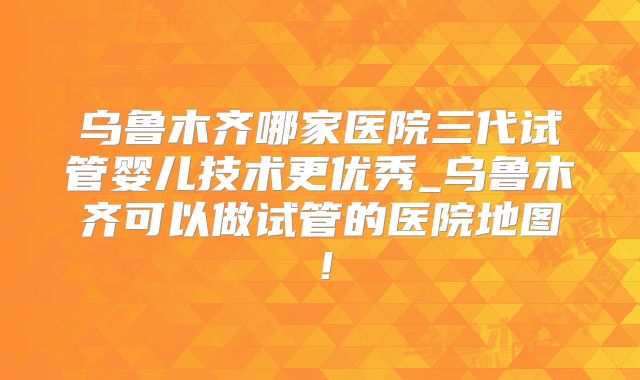 乌鲁木齐哪家医院三代试管婴儿技术更优秀_乌鲁木齐可以做试管的医院地图！