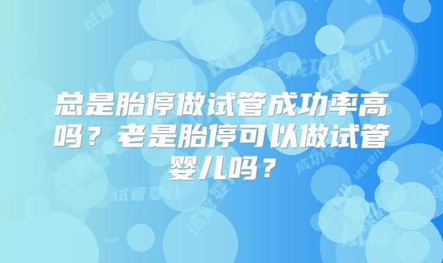 总是胎停做试管成功率高吗?老是胎停可以做试管婴儿吗?