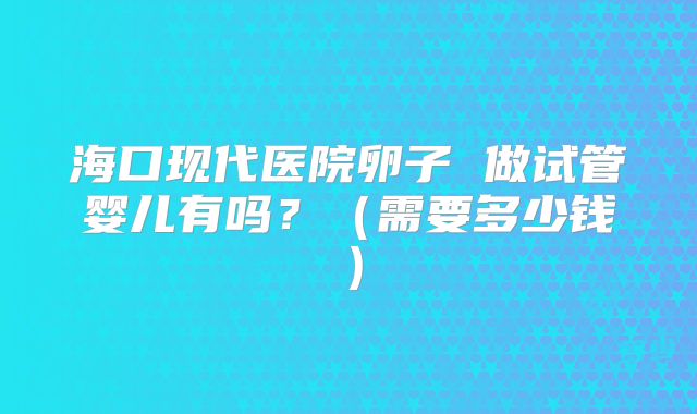 海口现代医院卵子 做试管婴儿有吗?(需要多少钱)