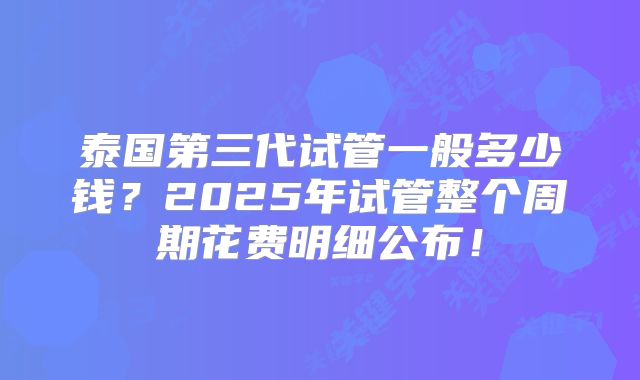 泰国第三代试管一般多少钱？2025年试管整个周期花费明细公布！
