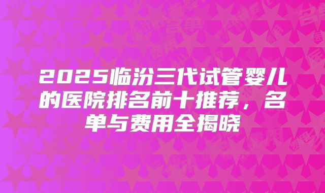 2025临汾三代试管婴儿的医院排名前十推荐，名单与费用全揭晓