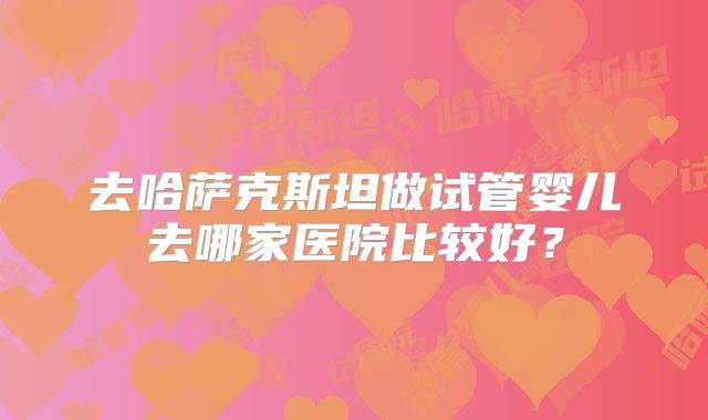 去哈萨克斯坦做试管婴儿去哪家医院比较好？