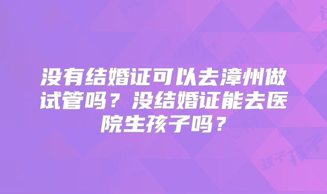 没有结婚证可以去漳州做试管吗?没结婚证能去医院生孩子吗?