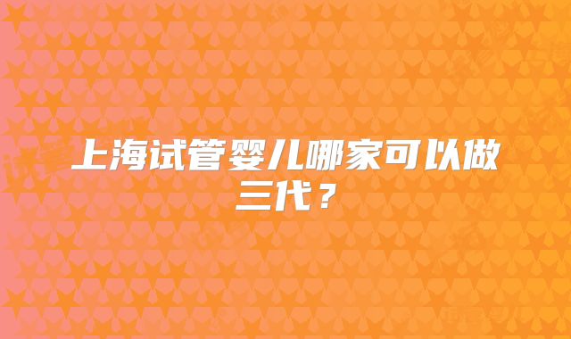 上海试管婴儿哪家可以做三代?