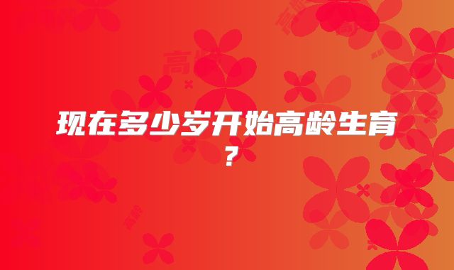 现在多少岁开始高龄生育?