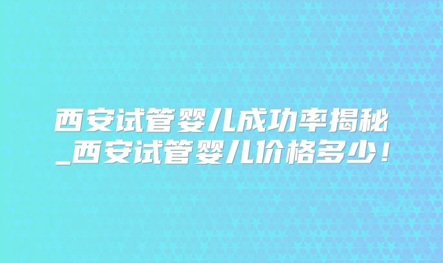 西安试管婴儿成功率揭秘_西安试管婴儿价格多少!