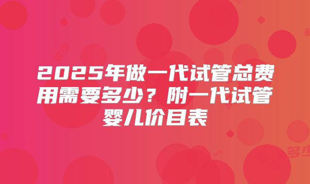 2025年做一代试管总费用需要多少？附一代试管婴儿价目表