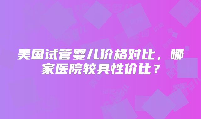 美国试管婴儿价格对比，哪家医院较具性价比？