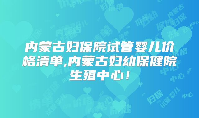 内蒙古妇保院试管婴儿价格清单,内蒙古妇幼保健院生殖中心！