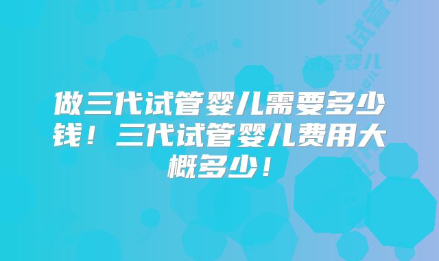 做三代试管婴儿需要多少钱！三代试管婴儿费用大概多少！