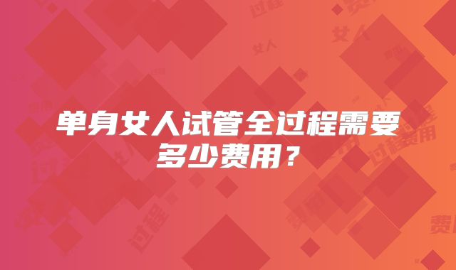 单身女人试管全过程需要多少费用?