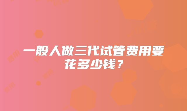 一般人做三代试管费用要花多少钱?