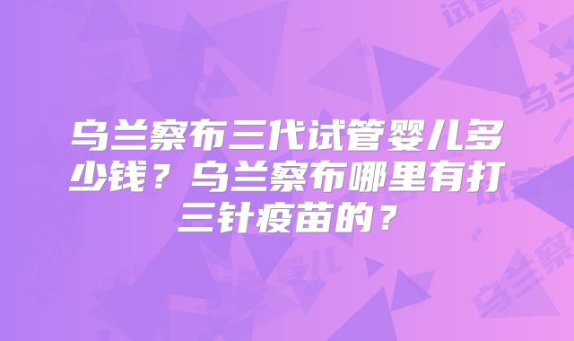 乌兰察布三代试管婴儿多少钱?乌兰察布哪里有打三针疫苗的?