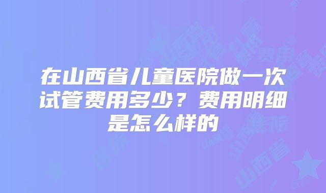 在山西省儿童医院做一次试管费用多少？费用明细是怎么样的
