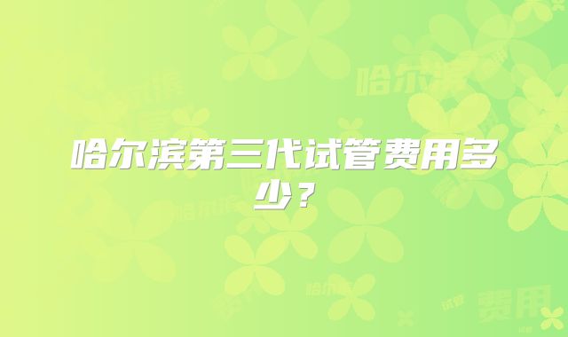 哈尔滨第三代试管费用多少？