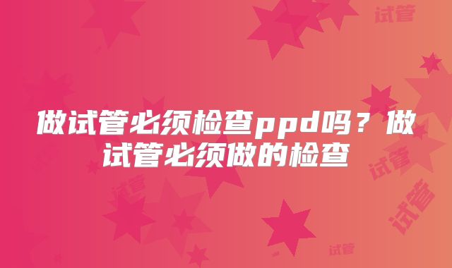 做试管必须检查ppd吗?做试管必须做的检查
