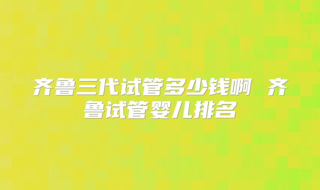 齐鲁三代试管多少钱啊 齐鲁试管婴儿排名