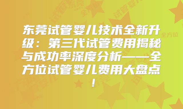 东莞试管婴儿技术全新升级：第三代试管费用揭秘与成功率深度分析——全方位试管婴儿费用大盘点！