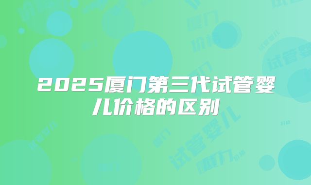 2025厦门第三代试管婴儿价格的区别