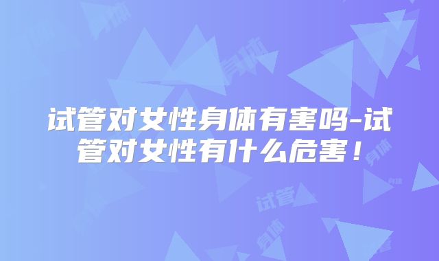 试管对女性身体有害吗-试管对女性有什么危害!