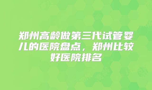 郑州高龄做第三代试管婴儿的医院盘点,郑州比较好医院排名