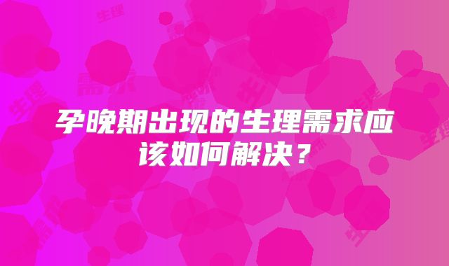 孕晚期出现的生理需求应该如何解决？