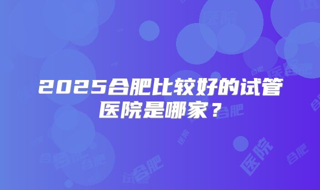 2025合肥比较好的试管医院是哪家？