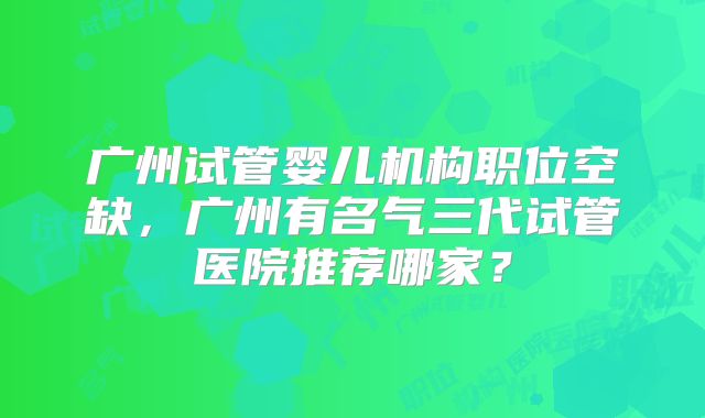广州试管婴儿机构职位空缺，广州有名气三代试管医院推荐哪家？