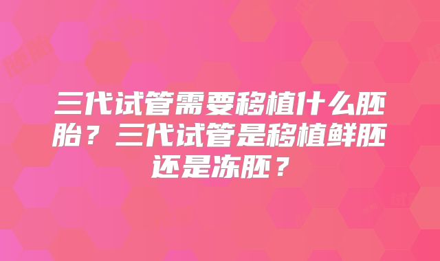 三代试管需要移植什么胚胎?三代试管是移植鲜胚还是冻胚?