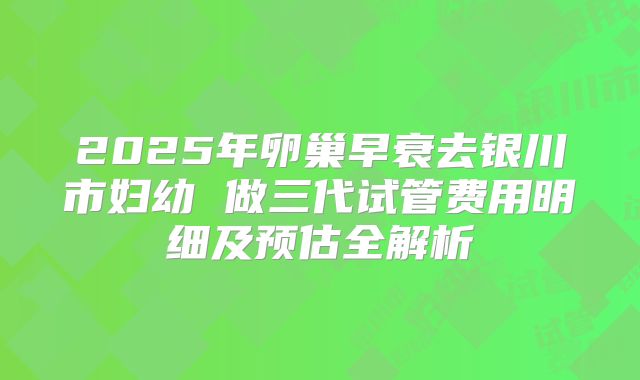 2025年卵巢早衰去银川市妇幼 做三代试管费用明细及预估全解析