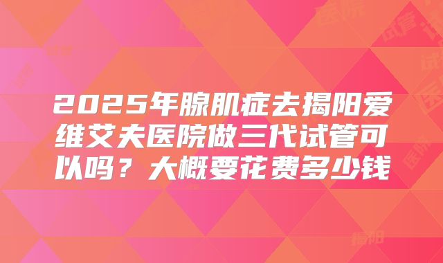 2025年腺肌症去揭阳爱维艾夫医院做三代试管可以吗？大概要花费多少钱