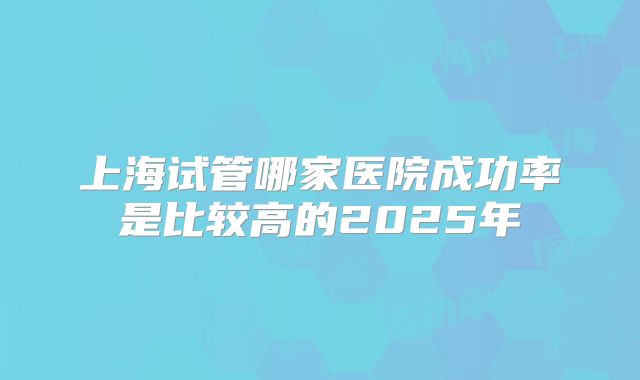 上海试管哪家医院成功率是比较高的2025年