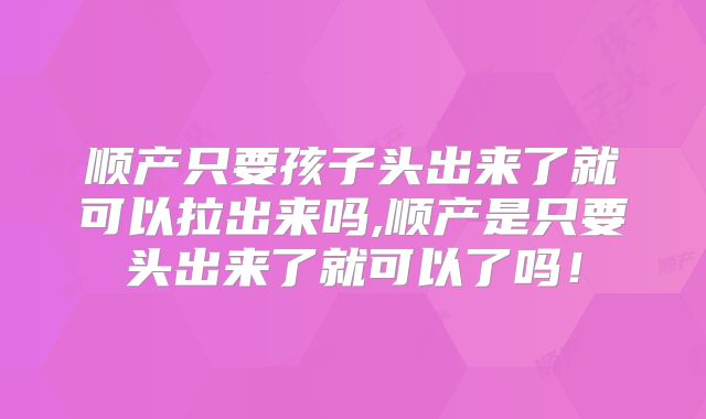 顺产只要孩子头出来了就可以拉出来吗,顺产是只要头出来了就可以了吗！