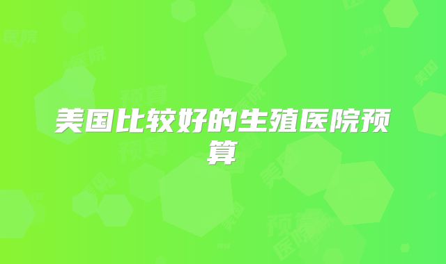 美国比较好的生殖医院预算