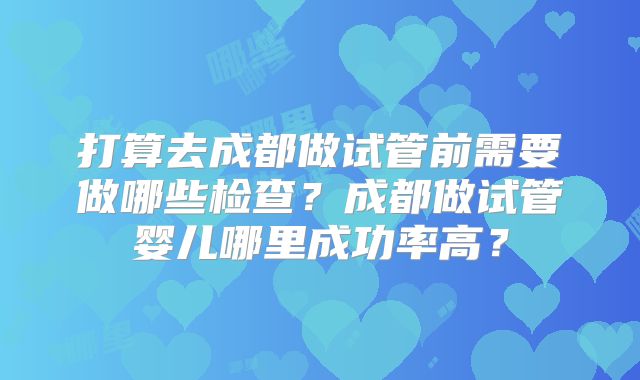 打算去成都做试管前需要做哪些检查?成都做试管婴儿哪里成功率高?