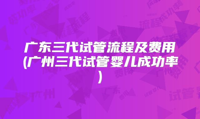 广东三代试管流程及费用(广州三代试管婴儿成功率)