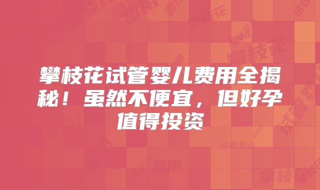 攀枝花试管婴儿费用全揭秘!虽然不便宜,但好孕值得投资